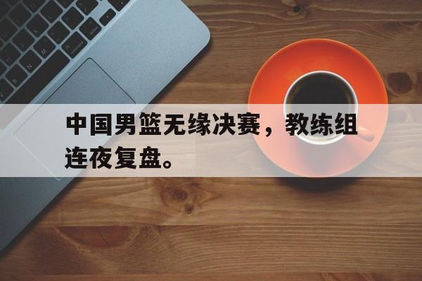 九游游戏中心官网注册账号-中国男篮无缘决赛，教练组连夜复盘。