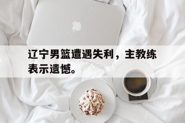 九游网官方网站入口-辽宁男篮遭遇失利，主教练表示遗憾。