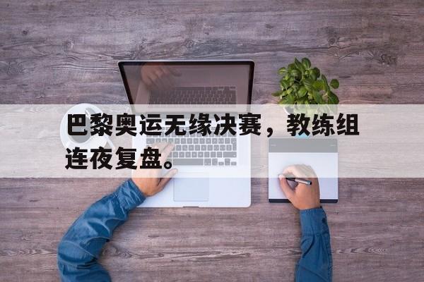 九游网官方网站入口-巴黎奥运无缘决赛，教练组连夜复盘。