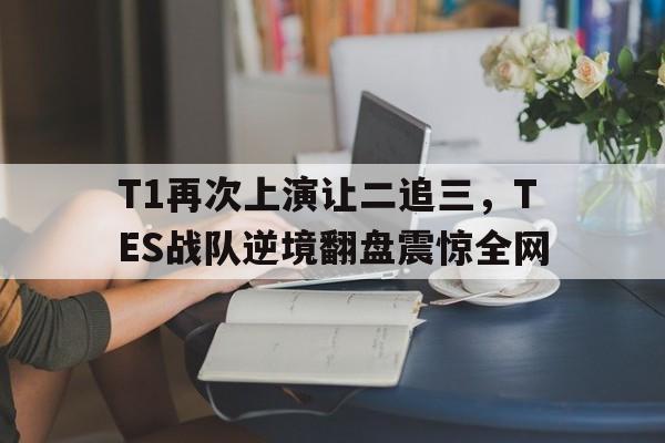 九游游戏中心官网注册账号-T1再次上演让二追三，TES战队逆境翻盘震惊全网