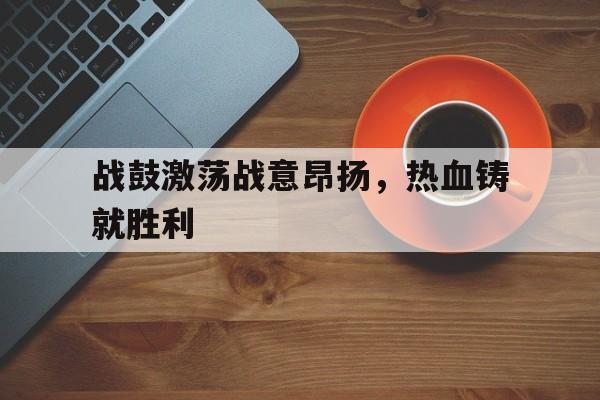 九游网官方网站入口-战鼓激荡战意昂扬，热血铸就胜利