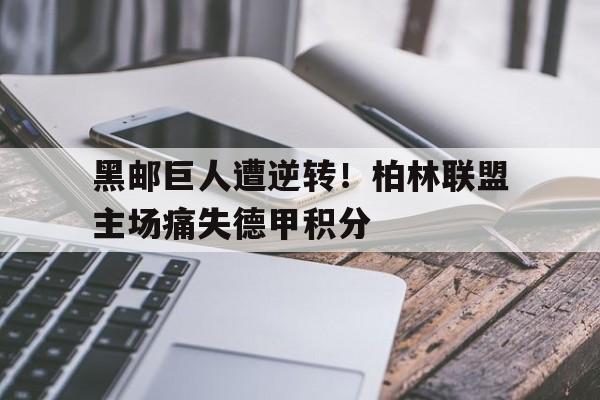九游游戏中心官网注册账号-黑邮巨人遭逆转！柏林联盟主场痛失德甲积分
