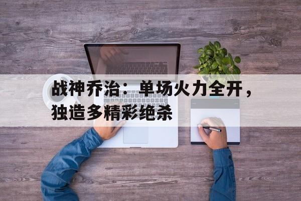 九游网官方网站入口-战神乔治：单场火力全开，独造多精彩绝杀