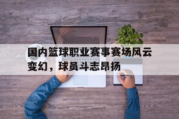 国内篮球职业赛事赛场风云变幻，球员斗志昂扬