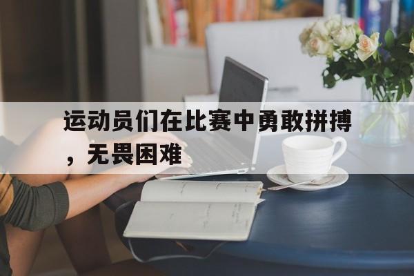 九游游戏中心官网注册账号-运动员们在比赛中勇敢拼搏，无畏困难