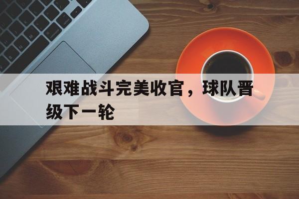 九游游戏中心官网注册账号-艰难战斗完美收官，球队晋级下一轮