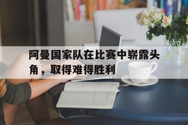 九游游戏中心官网注册账号-阿曼国家队在比赛中崭露头角，取得难得胜利