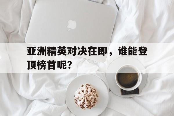 九游游戏中心官网注册账号-亚洲精英对决在即，谁能登顶榜首呢？